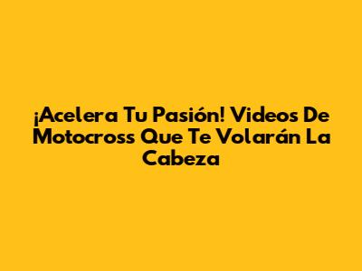 ¡Acelera Tu Pasión! Videos De Motocross Que Te Volarán La Cabeza
