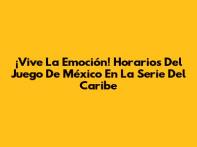 ¡Vive La Emoción! Horarios Del Juego De México En La Serie Del Caribe