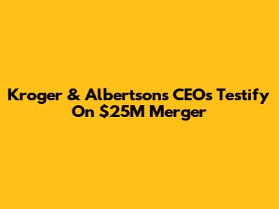  Kroger & Albertsons CEOs Testify On $25M Merger