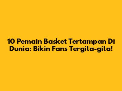 10 Pemain Basket Tertampan Di Dunia: Bikin Fans Tergila-gila!