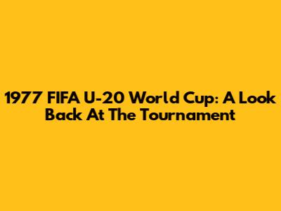 1977 FIFA U-20 World Cup: A Look Back At The Tournament