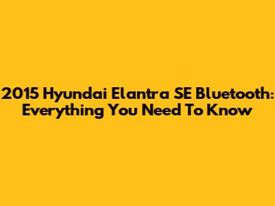 2015 Hyundai Elantra SE Bluetooth: Everything You Need To Know