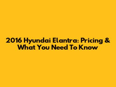 2016 Hyundai Elantra: Pricing & What You Need To Know