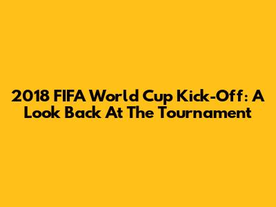 2018 FIFA World Cup Kick-Off: A Look Back At The Tournament