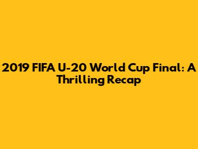 2019 FIFA U-20 World Cup Final: A Thrilling Recap