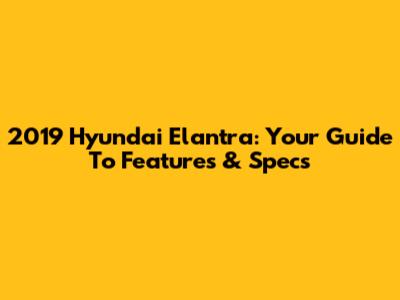 2019 Hyundai Elantra: Your Guide To Features & Specs