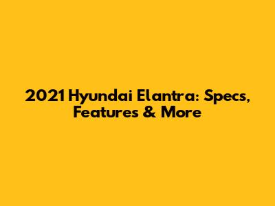 2021 Hyundai Elantra: Specs, Features & More
