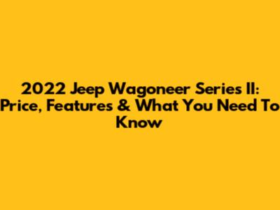 2022 Jeep Wagoneer Series II: Price, Features & What You Need To Know