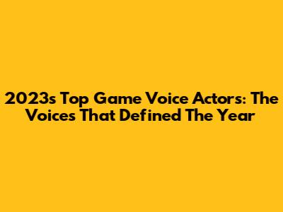 2023's Top Game Voice Actors: The Voices That Defined The Year