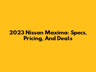2023 Nissan Maxima: Specs, Pricing, And Deals