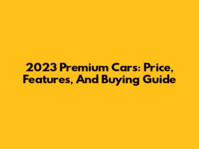 2023 Premium Cars: Price, Features, And Buying Guide