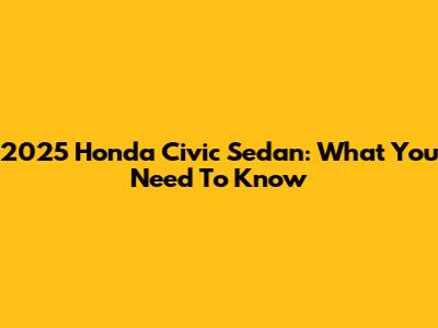 2025 Honda Civic Sedan: What You Need To Know