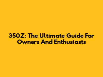 350Z: The Ultimate Guide For Owners And Enthusiasts