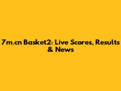 7m.cn Basket2: Live Scores, Results & News