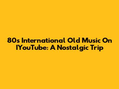 80s International Old Music On IYouTube: A Nostalgic Trip