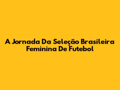 A Jornada Da Seleção Brasileira Feminina De Futebol
