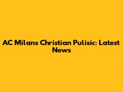 AC Milan's Christian Pulisic: Latest News