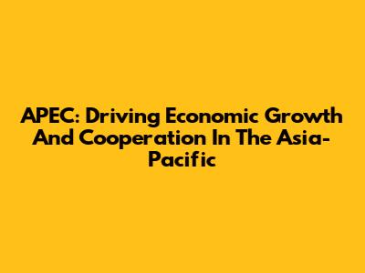 APEC: Driving Economic Growth And Cooperation In The Asia-Pacific