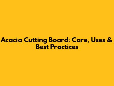 Acacia Cutting Board: Care, Uses & Best Practices