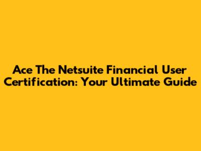 Ace The Netsuite Financial User Certification: Your Ultimate Guide