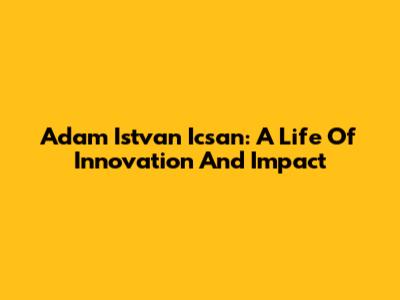 Adam Istvan Icsan: A Life Of Innovation And Impact
