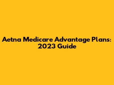 Aetna Medicare Advantage Plans: 2023 Guide