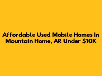 Affordable Used Mobile Homes In Mountain Home, AR Under $10K