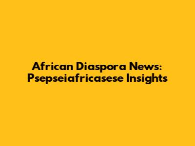 African Diaspora News: Psepseiafricasese Insights