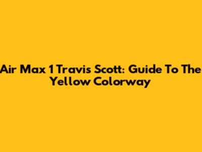 Air Max 1 Travis Scott: Guide To The Yellow Colorway