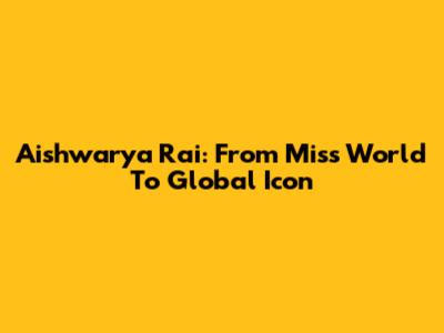 Aishwarya Rai: From Miss World To Global Icon