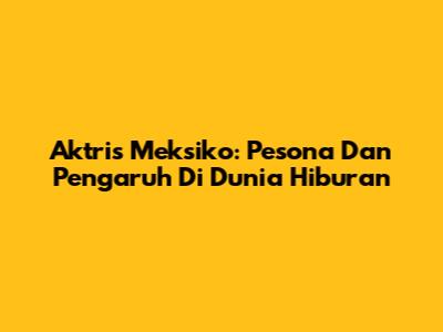 Aktris Meksiko: Pesona Dan Pengaruh Di Dunia Hiburan