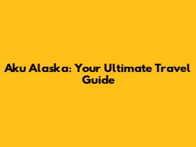 Aku Alaska: Your Ultimate Travel Guide