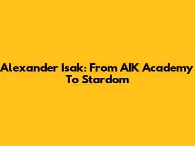 Alexander Isak: From AIK Academy To Stardom