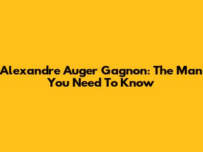 Alexandre Auger Gagnon: The Man You Need To Know