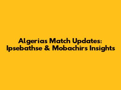 Algeria's Match Updates: Ipsebathse & Mobachir's Insights