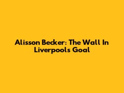 Alisson Becker: The Wall In Liverpool's Goal