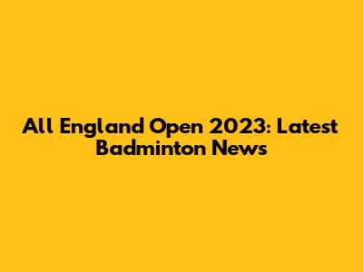 All England Open 2023: Latest Badminton News