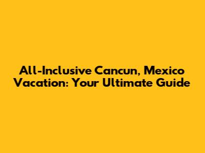 All-Inclusive Cancun, Mexico Vacation: Your Ultimate Guide