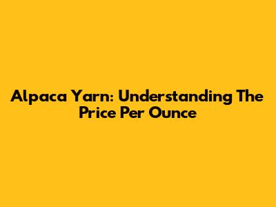 Alpaca Yarn: Understanding The Price Per Ounce