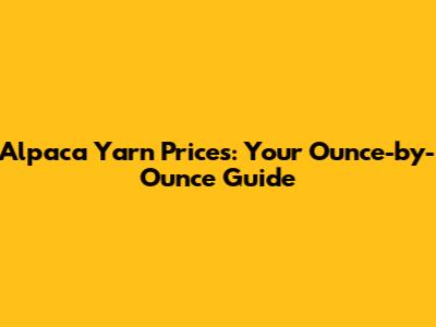Alpaca Yarn Prices: Your Ounce-by-Ounce Guide
