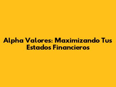 Alpha Valores: Maximizando Tus Estados Financieros