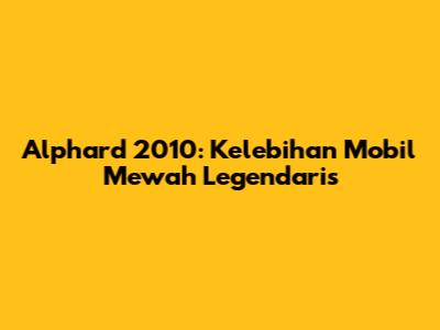 Alphard 2010: Kelebihan Mobil Mewah Legendaris