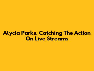 Alycia Parks: Catching The Action On Live Streams