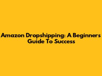 Amazon Dropshipping: A Beginner's Guide To Success