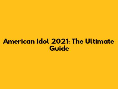 American Idol 2021: The Ultimate Guide