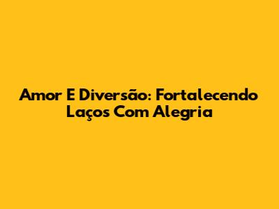 Amor E Diversão: Fortalecendo Laços Com Alegria