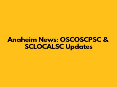 Anaheim News: OSCOSCPSC & SCLOCALSC Updates