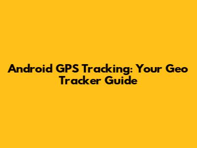 Android GPS Tracking: Your Geo Tracker Guide