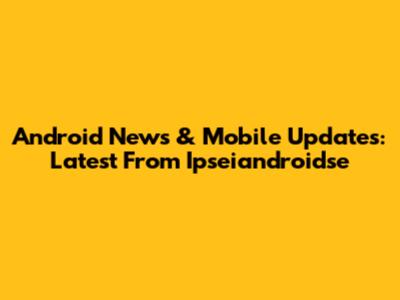 Android News & Mobile Updates: Latest From Ipseiandroidse
