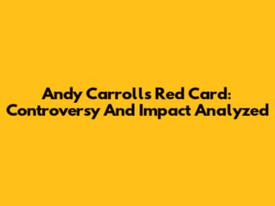 Andy Carroll's Red Card: Controversy And Impact Analyzed